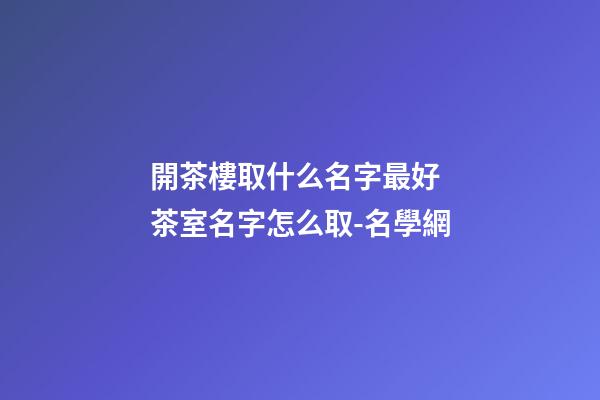 開茶樓取什么名字最好 茶室名字怎么取-名學網